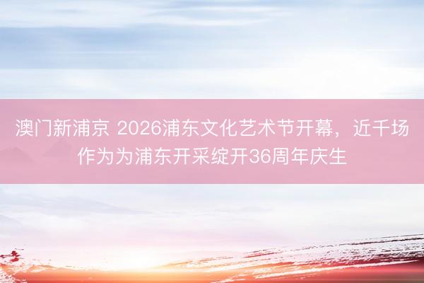 澳门新浦京 2026浦东文化艺术节开幕，近千场作为为浦东开采绽开36周年庆生