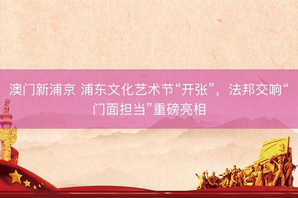 澳门新浦京 浦东文化艺术节“开张”，法邦交响“门面担当”重磅亮相
