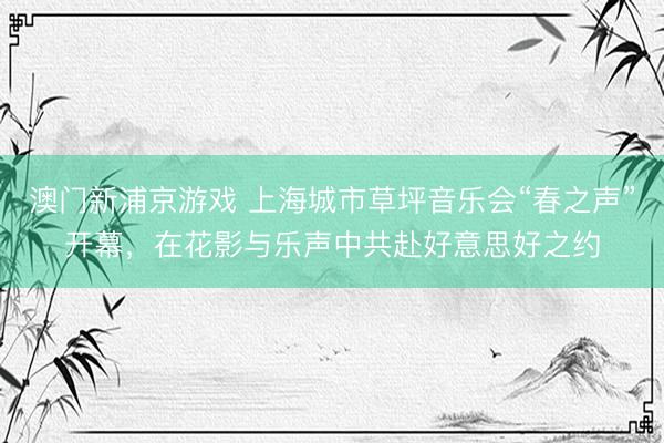 澳门新浦京游戏 上海城市草坪音乐会“春之声”开幕，在花影与乐声中共赴好意思好之约