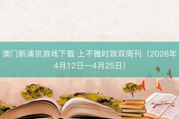 澳门新浦京游戏下载 上不雅时政双周刊（2026年4月12日—4月25日）