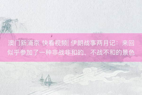 澳门新浦京 快看视频| 伊朗战事两月记：来回似乎参加了一种非战非和的、不战不和的景色