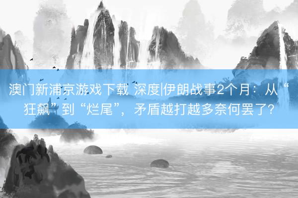 澳门新浦京游戏下载 深度|伊朗战事2个月：从 “狂飙” 到 “烂尾”，矛盾越打越多奈何罢了？