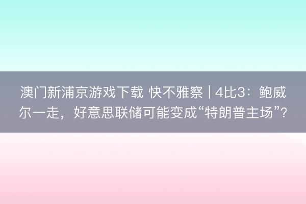 澳门新浦京游戏下载 快不雅察 | 4比3：鲍威尔一走，好意思联储可能变成“特朗普主场”？