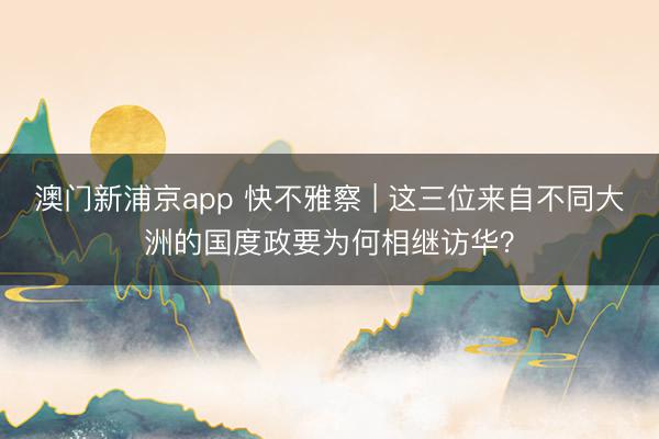 澳门新浦京app 快不雅察 | 这三位来自不同大洲的国度政要为何相继访华？