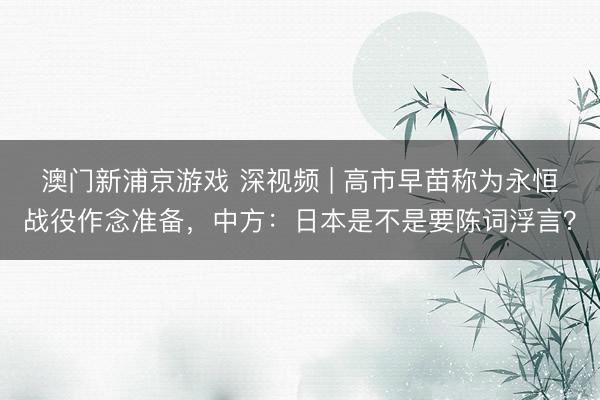 澳门新浦京游戏 深视频 | 高市早苗称为永恒战役作念准备，中方：日本是不是要陈词浮言？