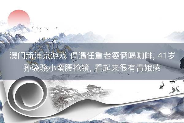 澳门新浦京游戏 偶遇任重老婆俩喝咖啡， 41岁孙骁骁小蛮腰抢镜， 看起来很有青娥感