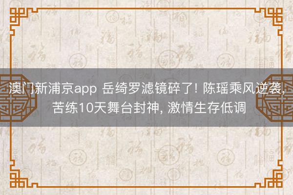 澳门新浦京app 岳绮罗滤镜碎了! 陈瑶乘风逆袭, 苦练10天舞台封神, 激情生存低调