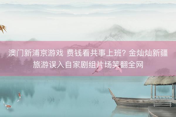 澳门新浦京游戏 费钱看共事上班? 金灿灿新疆旅游误入自家剧组片场笑翻全网