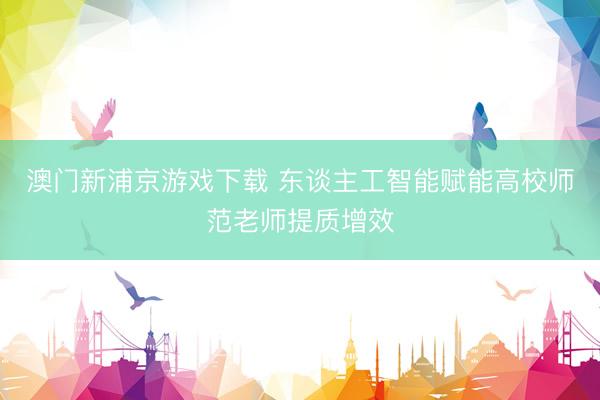 澳门新浦京游戏下载 东谈主工智能赋能高校师范老师提质增效