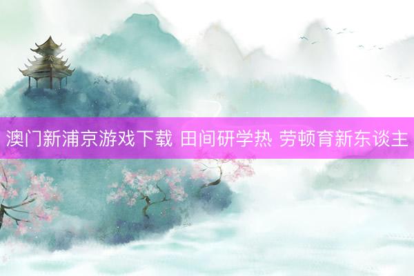 澳门新浦京游戏下载 田间研学热 劳顿育新东谈主