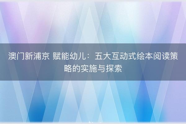 澳门新浦京 赋能幼儿：五大互动式绘本阅读策略的实施与探索