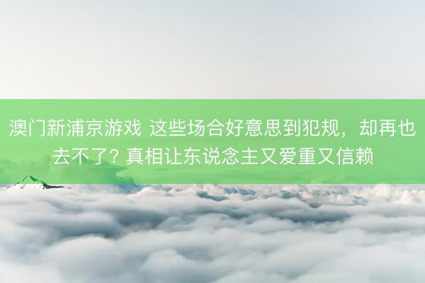 澳门新浦京游戏 这些场合好意思到犯规，却再也去不了? 真相让东说念主又爱重又信赖