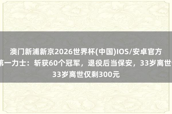 澳门新浦新京2026世界杯(中国)IOS/安卓官方下载 亚洲第一力士:斩获60个冠军,退役后当保安,33岁离世仅剩300元