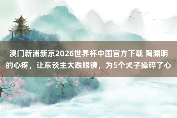 澳门新浦新京2026世界杯中国官方下载 陶渊明的心疼,让东谈主大跌眼镜,为5个犬子操碎了心