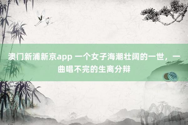 澳门新浦新京app 一个女子海潮壮阔的一世,一曲唱不完的生离分辩