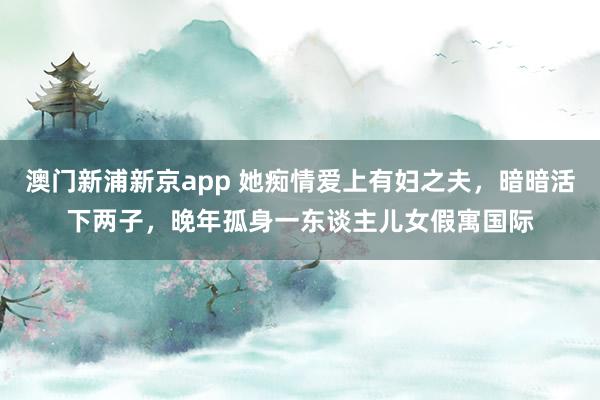 澳门新浦新京app 她痴情爱上有妇之夫,暗暗活下两子,晚年孤身一东谈主儿女假寓国际
