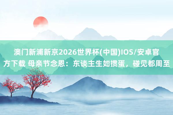澳门新浦新京2026世界杯(中国)IOS/安卓官方下载 母亲节念恩:东谈主生如掼蛋,碰见都周至