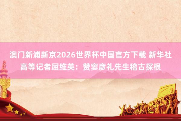 澳门新浦新京2026世界杯中国官方下载 新华社高等记者屈维英:赞窦彦礼先生稽古探根