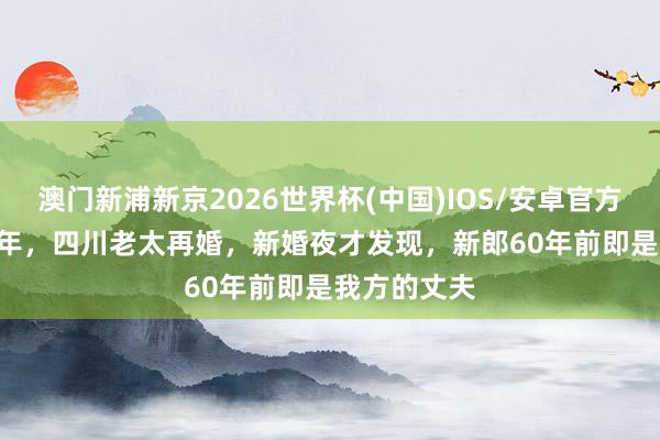 澳门新浦新京2026世界杯(中国)IOS/安卓官方下载 1997年,四川老太再婚,新婚夜才发现,新郎60年前即是我方的丈夫