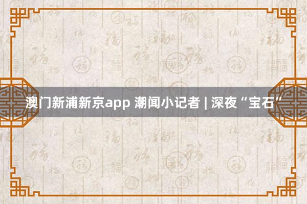 澳门新浦新京app 潮闻小记者 | 深夜“宝石”