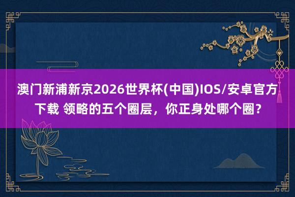 澳门新浦新京2026世界杯(中国)IOS/安卓官方下载 领略的五个圈层,你正身处哪个圈?