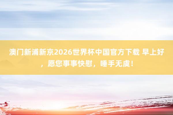 澳门新浦新京2026世界杯中国官方下载 早上好,愿您事事快慰,唾手无虞!