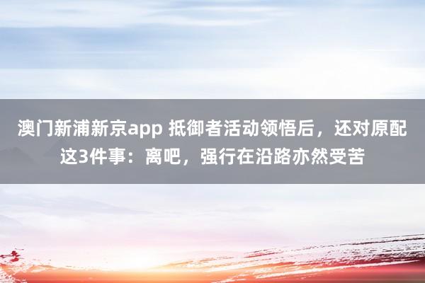 澳门新浦新京app 抵御者活动领悟后,还对原配这3件事:离吧,强行在沿路亦然受苦