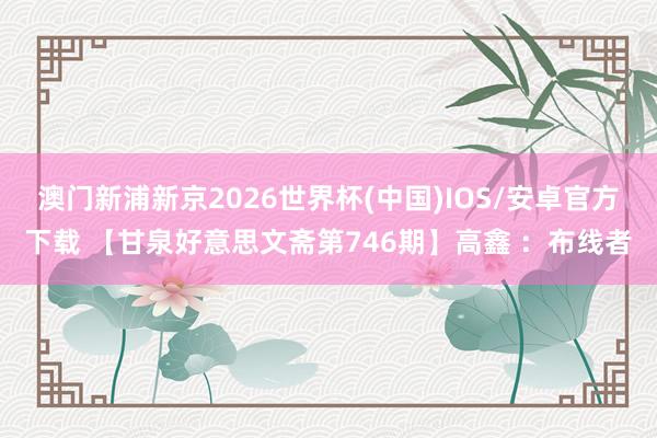 澳门新浦新京2026世界杯(中国)IOS/安卓官方下载 【甘泉好意思文斋第746期】高鑫 :布线者