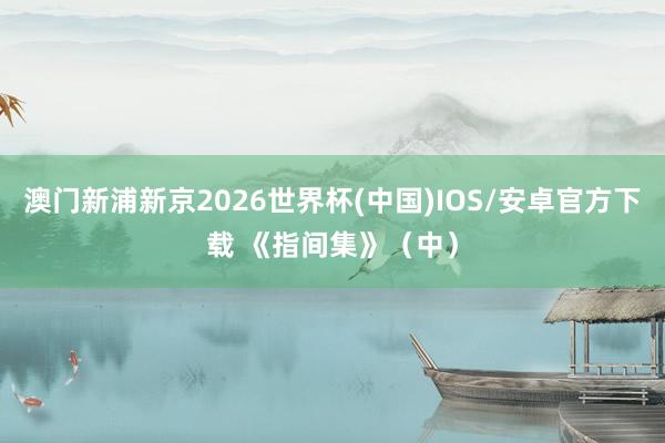 澳门新浦新京2026世界杯(中国)IOS/安卓官方下载 《指间集》(中)