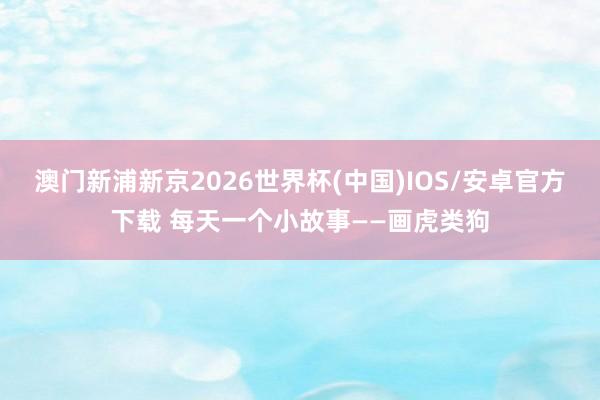 澳门新浦新京2026世界杯(中国)IOS/安卓官方下载 每天一个小故事——画虎类狗