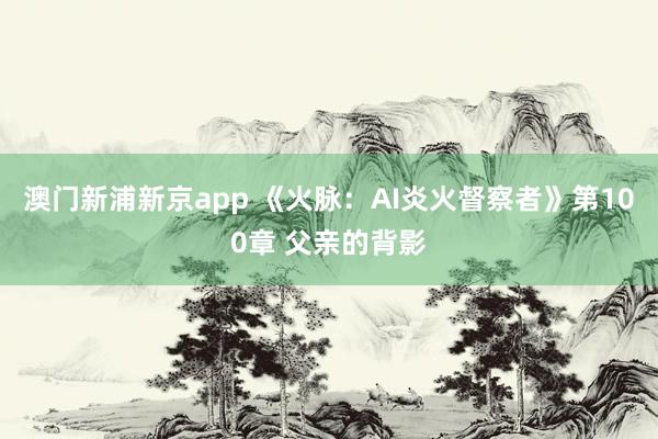 澳门新浦新京app 《火脉:AI炎火督察者》第100章 父亲的背影
