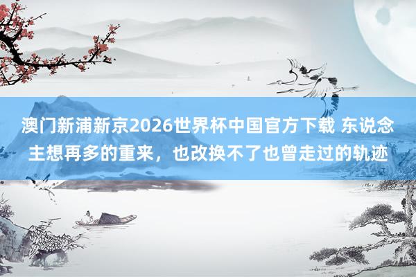 澳门新浦新京2026世界杯中国官方下载 东说念主想再多的重来，也改换不了也曾走过的轨迹