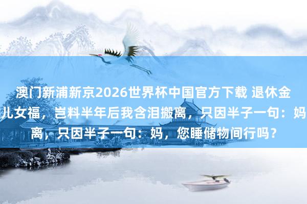澳门新浦新京2026世界杯中国官方下载 退休金每月4000以为能享儿女福,岂料半年后我含泪搬离,只因半子一句:妈,您睡储物间行吗?