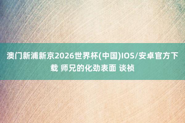 澳门新浦新京2026世界杯(中国)IOS/安卓官方下载 师兄的化劲表面 谈祯