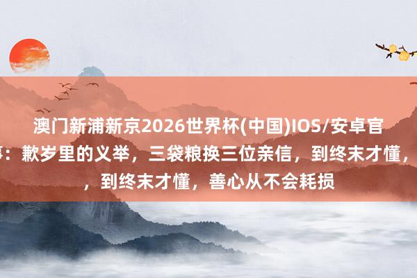 澳门新浦新京2026世界杯(中国)IOS/安卓官方下载 民间故事:歉岁里的义举,三袋粮换三位亲信,到终末才懂,善心从不会耗损