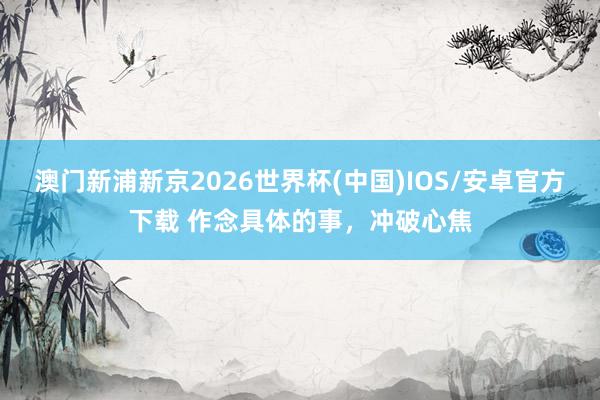 澳门新浦新京2026世界杯(中国)IOS/安卓官方下载 作念具体的事,冲破心焦