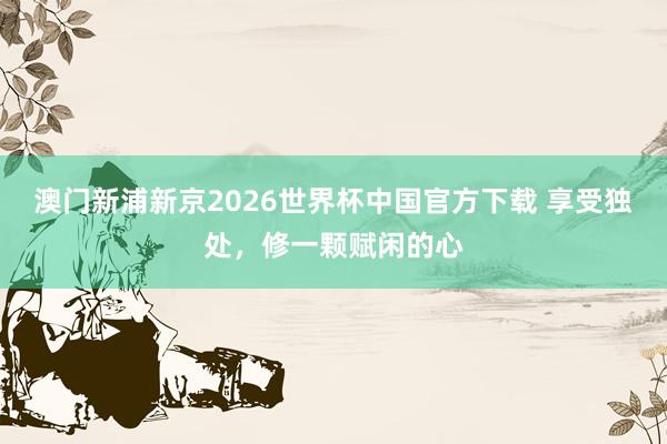 澳门新浦新京2026世界杯中国官方下载 享受独处,修一颗赋闲的心