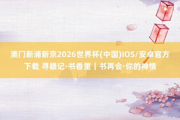澳门新浦新京2026世界杯(中国)IOS/安卓官方下载 寻赣记·书香里|书再会·你的神情