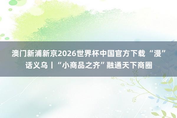 澳门新浦新京2026世界杯中国官方下载 “漫”话义乌丨“小商品之齐”融通天下商圈