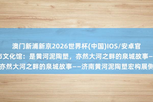 澳门新浦新京2026世界杯(中国)IOS/安卓官方下载 媒体聚焦 | 济南市文化馆:是黄河泥陶塑,亦然大河之畔的泉城故事——济南黄河泥陶塑宏构展侧记