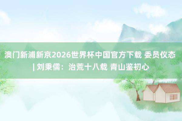 澳门新浦新京2026世界杯中国官方下载 委员仪态 | 刘秉儒:治荒十八载 青山鉴初心