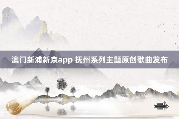 澳门新浦新京app 抚州系列主题原创歌曲发布