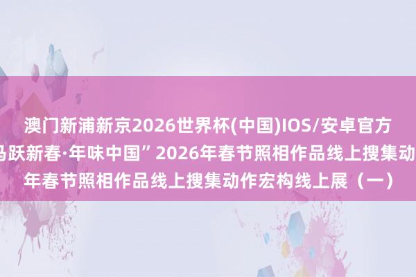 澳门新浦新京2026世界杯(中国)IOS/安卓官方下载 线上展览 | “马跃新春·年味中国”2026年春节照相作品线上搜集动作宏构线上展(一)
