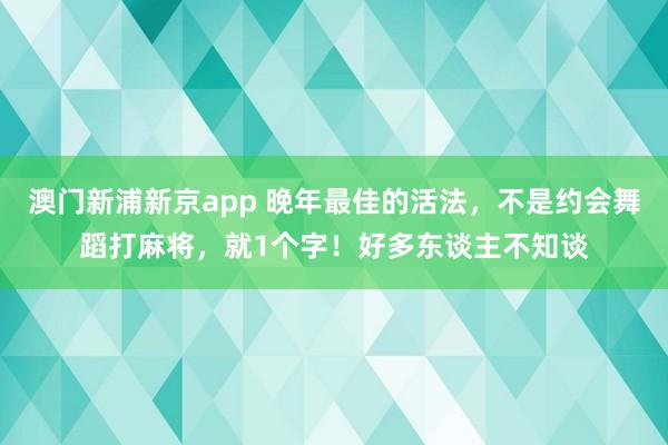 澳门新浦新京app 晚年最佳的活法,不是约会舞蹈打麻将,就1个字!好多东谈主不知谈