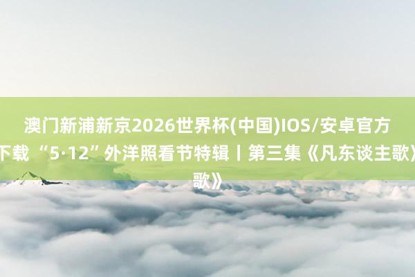 澳门新浦新京2026世界杯(中国)IOS/安卓官方下载 “5·12”外洋照看节特辑丨第三集《凡东谈主歌》