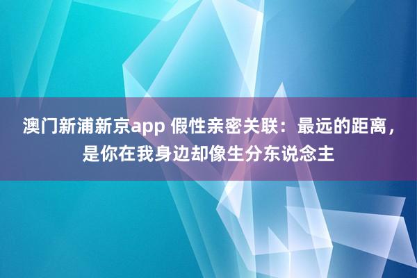 澳门新浦新京app 假性亲密关联:最远的距离,是你在我身边却像生分东说念主