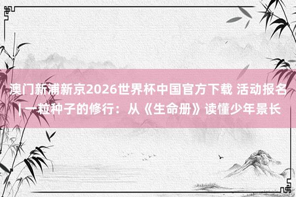 澳门新浦新京2026世界杯中国官方下载 活动报名 | 一粒种子的修行:从《生命册》读懂少年景长