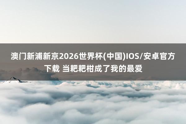 澳门新浦新京2026世界杯(中国)IOS/安卓官方下载 当耙耙柑成了我的最爱