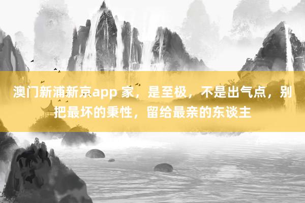 澳门新浦新京app 家,是至极,不是出气点,别把最坏的秉性,留给最亲的东谈主