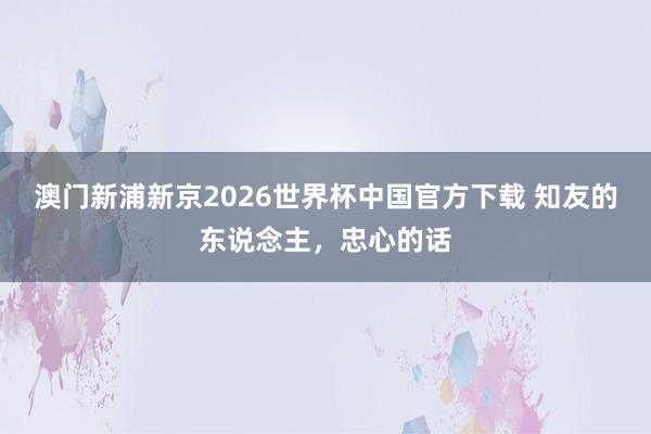 澳门新浦新京2026世界杯中国官方下载 知友的东说念主,忠心的话